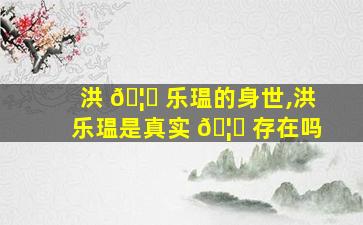 洪 🦆 乐瑥的身世,洪乐瑥是真实 🦄 存在吗